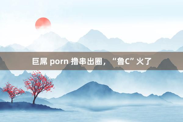 巨屌 porn 撸串出圈，“鲁C”火了