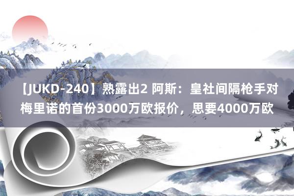 【JUKD-240】熟露出2 阿斯：皇社间隔枪手对梅里诺的首份3000万欧报价，思要4000万欧