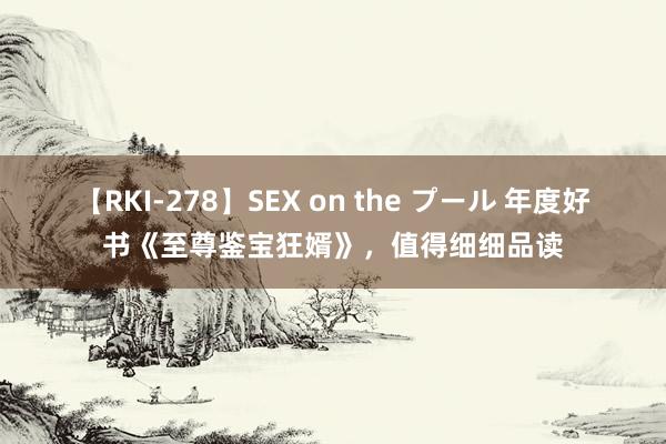 【RKI-278】SEX on the プール 年度好书《至尊鉴宝狂婿》，值得细细品读