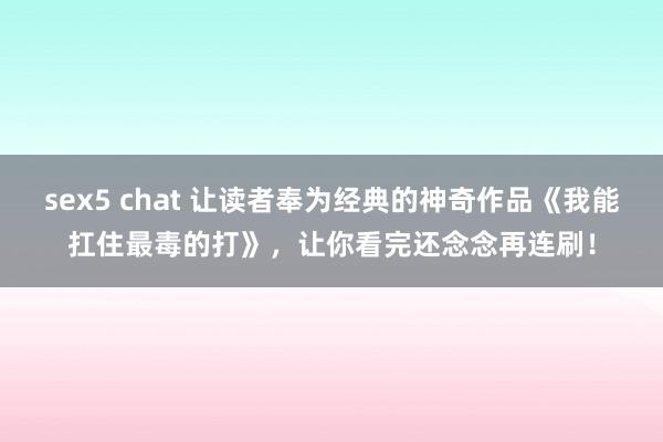 sex5 chat 让读者奉为经典的神奇作品《我能扛住最毒的打》，让你看完还念念再连刷！