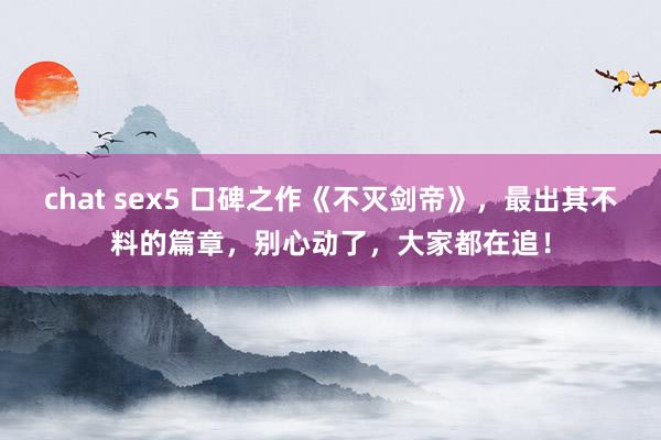 chat sex5 口碑之作《不灭剑帝》，最出其不料的篇章，别心动了，大家都在追！