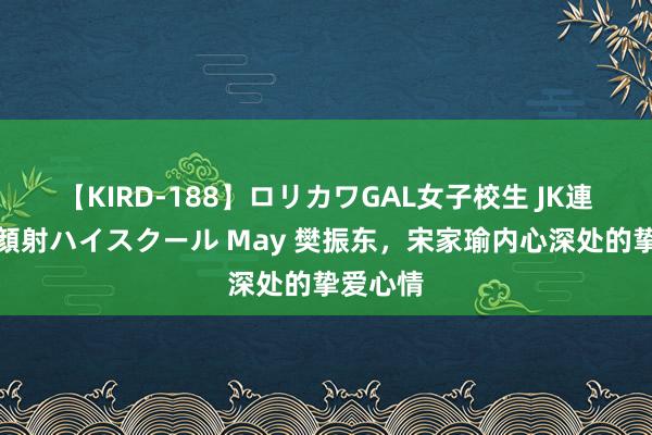 【KIRD-188】ロリカワGAL女子校生 JK連続一撃顔射ハイスクール May 樊振东，宋家瑜内心深处的挚爱心情