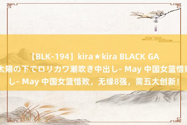 【BLK-194】kira★kira BLACK GAL 黒ギャル青姦露出-灼熱太陽の下でロリカワ潮吹き中出し- May 中国女篮惜败，无缘8强，需五大创新！