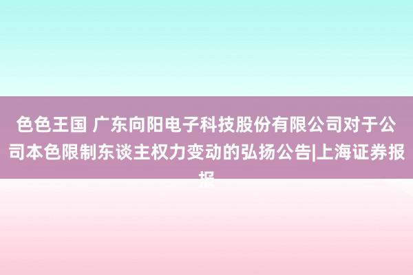 色色王国 广东向阳电子科技股份有限公司对于公司本色限制东谈主权力变动的弘扬公告|上海证券报