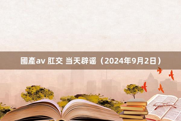 國產av 肛交 当天辟谣（2024年9月2日）