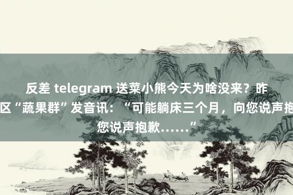 反差 telegram 送菜小熊今天为啥没来？昨天他在小区“蔬果群”发音讯：“可能躺床三个月，向您说声抱歉……”