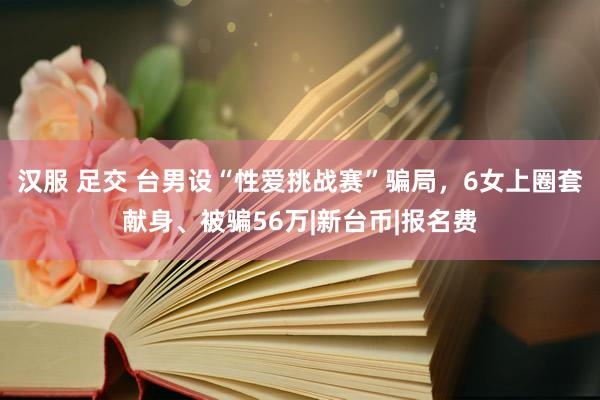 汉服 足交 台男设“性爱挑战赛”骗局，6女上圈套献身、被骗56万|新台币|报名费