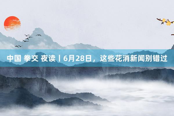 中国 拳交 夜读丨6月28日，这些花消新闻别错过