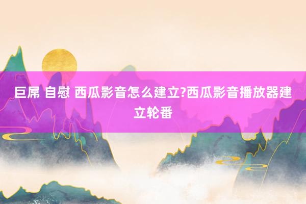 巨屌 自慰 西瓜影音怎么建立?西瓜影音播放器建立轮番