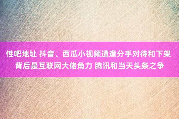 性吧地址 抖音、西瓜小视频遭逢分手对待和下架 背后是互联网大佬角力 腾讯和当天头条之争