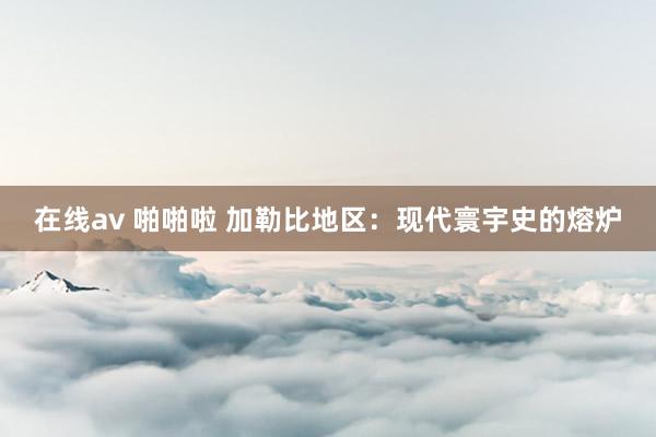 在线av 啪啪啦 加勒比地区：现代寰宇史的熔炉