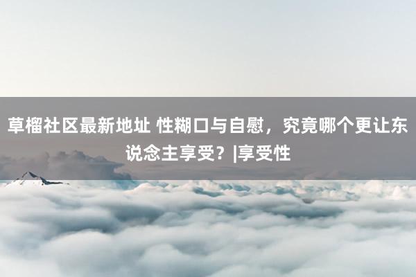 草榴社区最新地址 性糊口与自慰，究竟哪个更让东说念主享受？|享受性