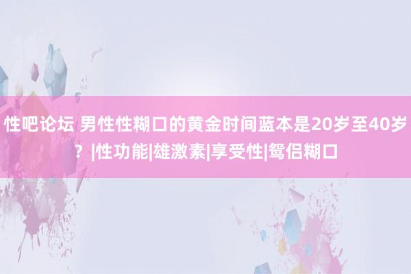 性吧论坛 男性性糊口的黄金时间蓝本是20岁至40岁？|性功能|雄激素|享受性|鸳侣糊口