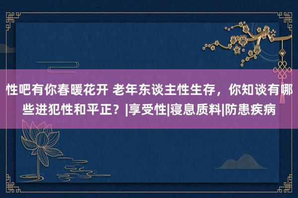 性吧有你春暖花开 老年东谈主性生存，你知谈有哪些进犯性和平正？|享受性|寝息质料|防患疾病