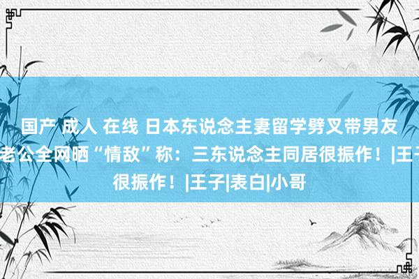 国产 成人 在线 日本东说念主妻留学劈叉带男友回家，绿帽老公全网晒“情敌”称：三东说念主同居很振作！|王子|表白|小哥