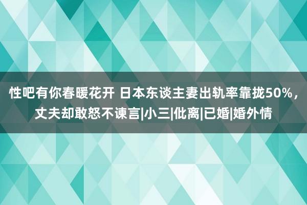 性吧有你春暖花开 日本东谈主妻出轨率靠拢50%，丈夫却敢怒不谏言|小三|仳离|已婚|婚外情