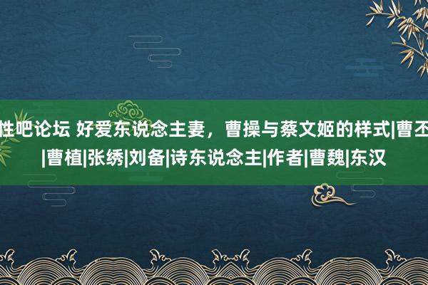 性吧论坛 好爱东说念主妻，曹操与蔡文姬的样式|曹丕|曹植|张绣|刘备|诗东说念主|作者|曹魏|东汉