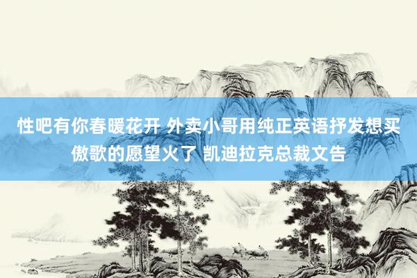 性吧有你春暖花开 外卖小哥用纯正英语抒发想买傲歌的愿望火了 凯迪拉克总裁文告