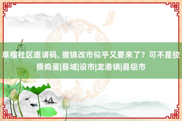 草榴社区邀请码， 撤镇改市似乎又要来了？可不是狡猾捣蛋|县域|设市|龙港镇|县级市