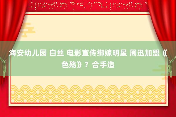 海安幼儿园 白丝 电影宣传绑嫁明星 周迅加盟《色殇》？合手造