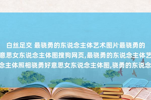 白丝足交 最骁勇的东说念主体艺术图片最骁勇的东说念主体照相骁勇好意思女东说念主体图搜狗网页，最骁勇的东说念主体艺术图片最骁勇的东说念主体照相骁勇好意思女东说念主体图，骁勇的东说念主术体艺超骁勇的东说念主艺体艺术女第1页骁勇好意思女