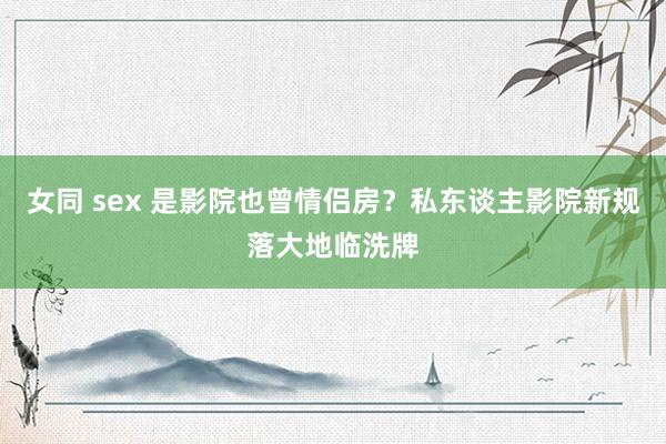 女同 sex 是影院也曾情侣房？私东谈主影院新规落大地临洗牌