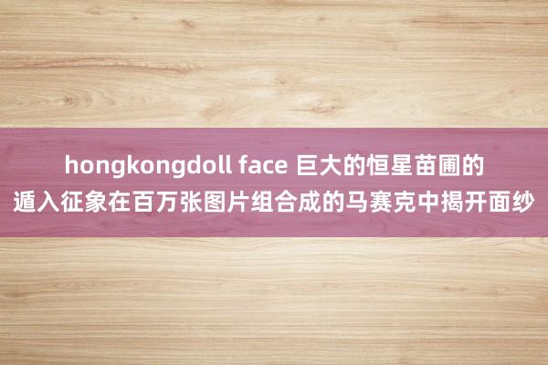 hongkongdoll face 巨大的恒星苗圃的遁入征象在百万张图片组合成的马赛克中揭开面纱