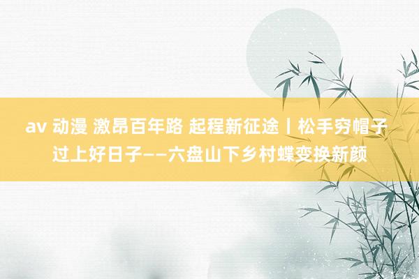 av 动漫 激昂百年路 起程新征途丨松手穷帽子 过上好日子——六盘山下乡村蝶变换新颜