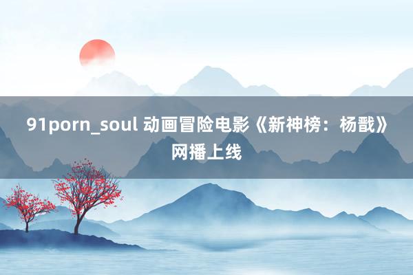 91porn_soul 动画冒险电影《新神榜：杨戬》网播上线