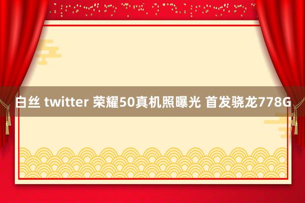 白丝 twitter 荣耀50真机照曝光 首发骁龙778G