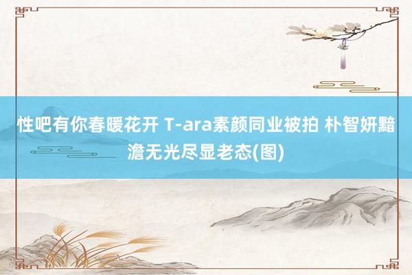 性吧有你春暖花开 T-ara素颜同业被拍 朴智妍黯澹无光尽显老态(图)