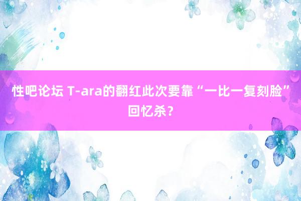 性吧论坛 T-ara的翻红此次要靠“一比一复刻脸”回忆杀？