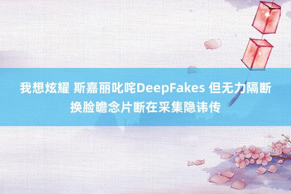 我想炫耀 斯嘉丽叱咤DeepFakes 但无力隔断换脸瞻念片断在采集隐讳传