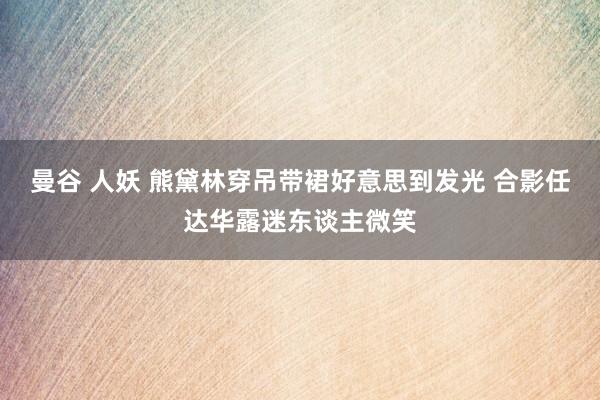 曼谷 人妖 熊黛林穿吊带裙好意思到发光 合影任达华露迷东谈主微笑