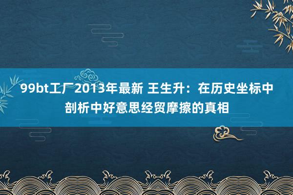 99bt工厂2013年最新 王生升：在历史坐标中剖析中好意思经贸摩擦的真相