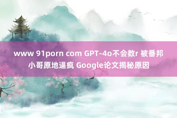 www 91porn com GPT-4o不会数r 被番邦小哥原地逼疯 Google论文揭秘原因