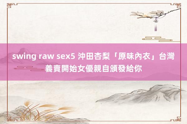 swing raw sex5 沖田杏梨「原味內衣」台灣義賣開始　女優親自頒發給你