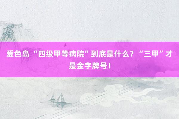 爱色岛 “四级甲等病院”到底是什么？“三甲”才是金字牌号！