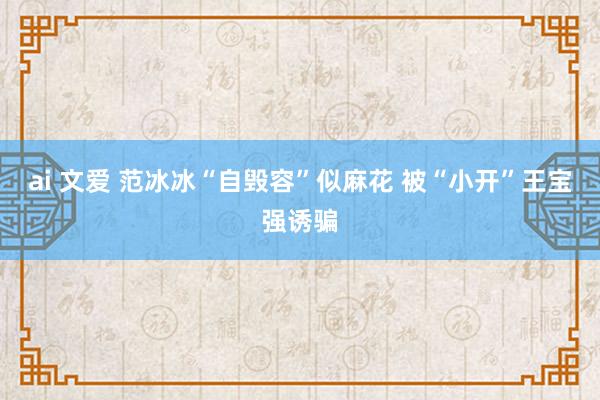 ai 文爱 范冰冰“自毁容”似麻花 被“小开”王宝强诱骗