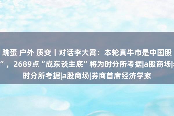 跳蛋 户外 质变｜对话李大霄：本轮真牛市是中国股市的“成东谈主礼”，2689点“成东谈主底”将为时分所考据|a股商场|券商首席经济学家