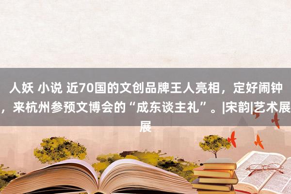 人妖 小说 近70国的文创品牌王人亮相，定好闹钟，来杭州参预文博会的“成东谈主礼”。|宋韵|艺术展