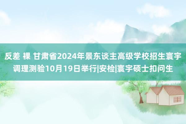 反差 裸 甘肃省2024年景东谈主高级学校招生寰宇调理测验10月19日举行|安检|寰宇硕士扣问生