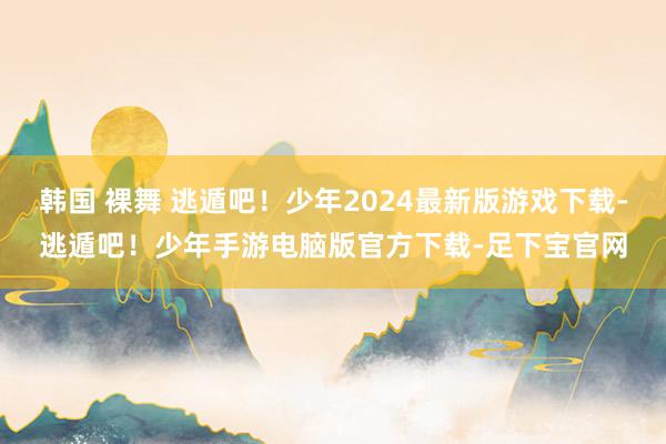 韩国 裸舞 逃遁吧！少年2024最新版游戏下载-逃遁吧！少年手游电脑版官方下载-足下宝官网