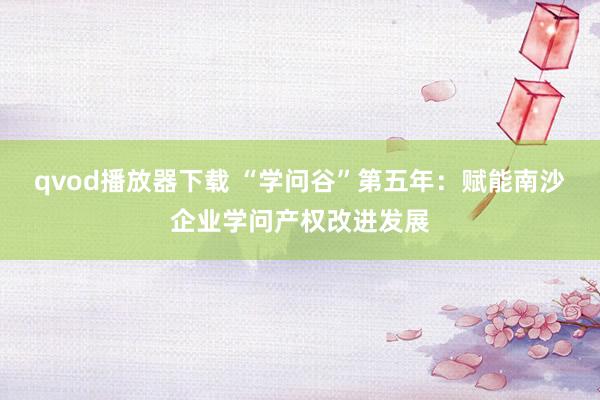 qvod播放器下载 “学问谷”第五年：赋能南沙企业学问产权改进发展