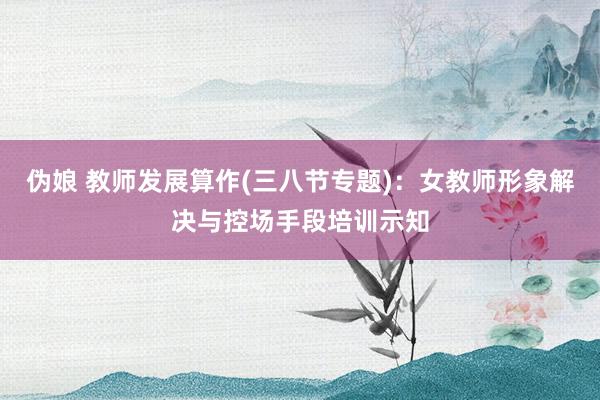 伪娘 教师发展算作(三八节专题)：女教师形象解决与控场手段培训示知