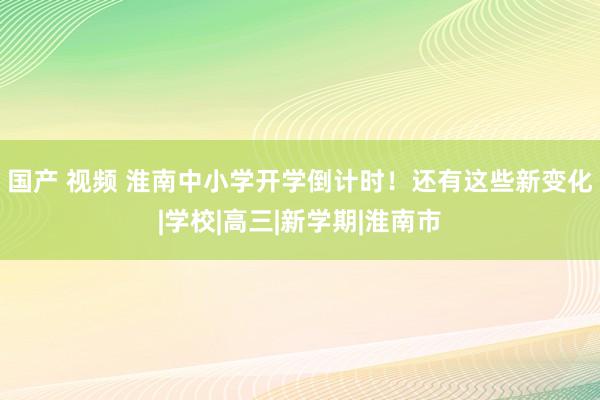 国产 视频 淮南中小学开学倒计时！还有这些新变化|学校|高三|新学期|淮南市