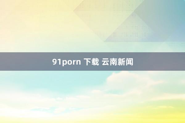 91porn 下载 云南新闻