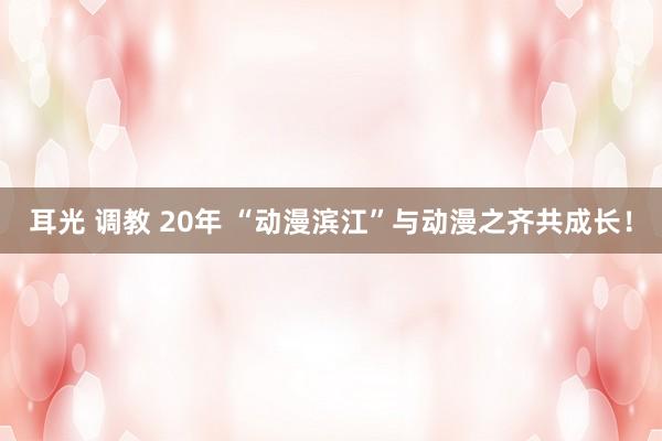 耳光 调教 20年 “动漫滨江”与动漫之齐共成长！