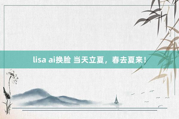 lisa ai换脸 当天立夏，春去夏来！