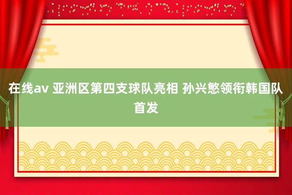 在线av 亚洲区第四支球队亮相 孙兴慜领衔韩国队首发